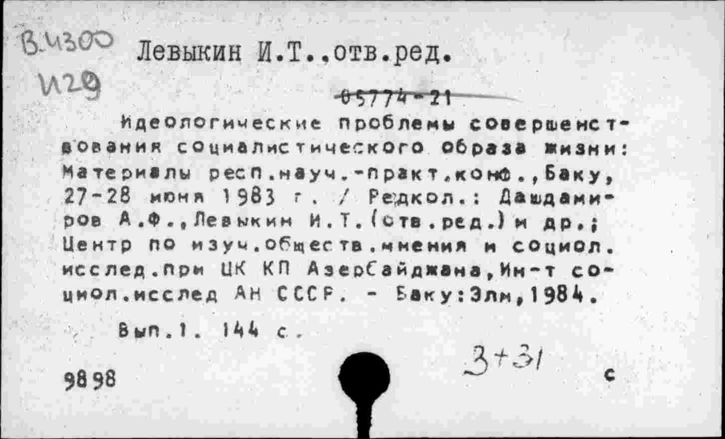 ﻿\лг§
Левыкин И.Т..отв.ред.
•е 977^-я— Идеологические проблемы совершенствования социалистического образа жизни: Материалы респ. науч. -практ.конФ., Баку, 27*28 июня 1 983 г. / Ре’дкол.: Дашдами-ров А.Ф.,Левыкин И . Т. (с тв . ре д .) и др,; Центр по изуч.общеетв.и нения и социол. исслед.при ЦК КП АзерСайджема,Ин-т социол. исслед Ан СССР. - Бак у:Зли, 1984.
В ып.!. 144 с .
98 98